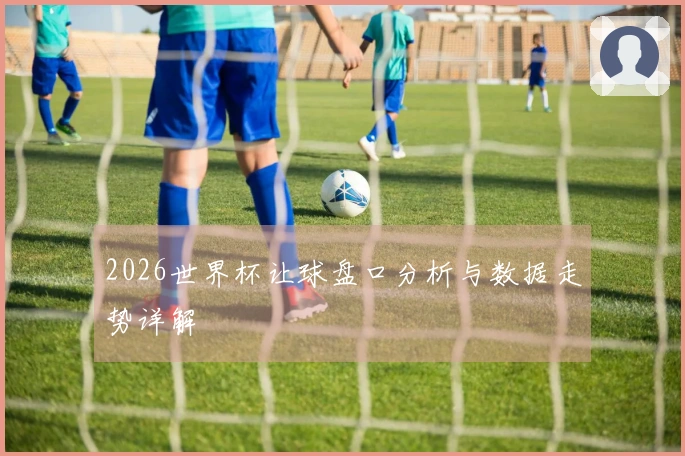 2026世界杯让球盘口分析与数据走势详解